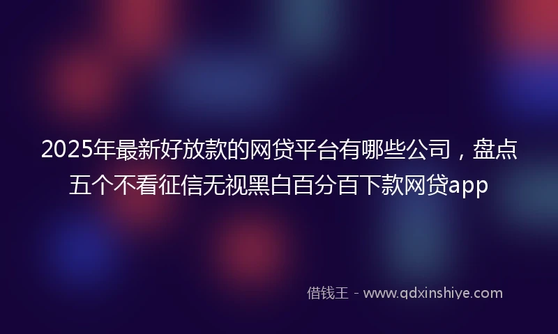 2025年最新好放款的网贷平台有哪些公司，盘点五个不看征信无视黑白百分百下款网贷app