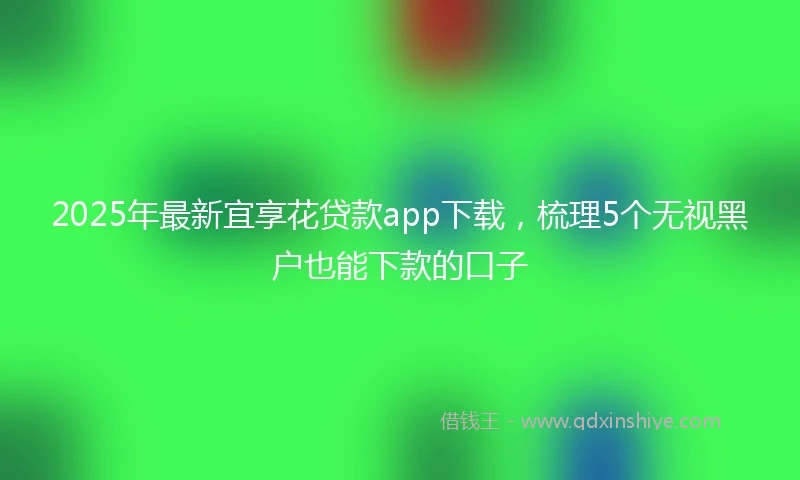 2025年最新宜享花贷款app下载，梳理5个无视黑户也能下款的口子