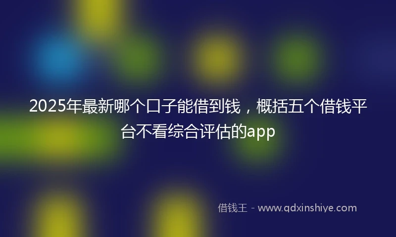 2025年最新哪个口子能借到钱，概括五个借钱平台不看综合评估的app