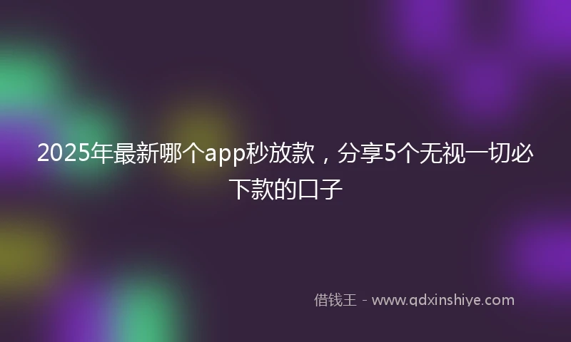 2025年最新哪个app秒放款，分享5个无视一切必下款的口子