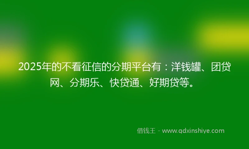 2025年的不看征信的分期平台有：洋钱罐、团贷网、分期乐、快贷通、好期贷等。