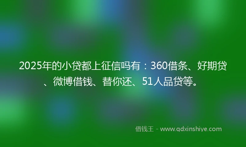 2025年的小贷都上征信吗有：360借条、好期贷、微博借钱、替你还、51人品贷等。