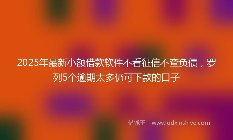 2025年最新小额借款软件不看征信不查负债，罗列5个逾期太多仍可下款的口子