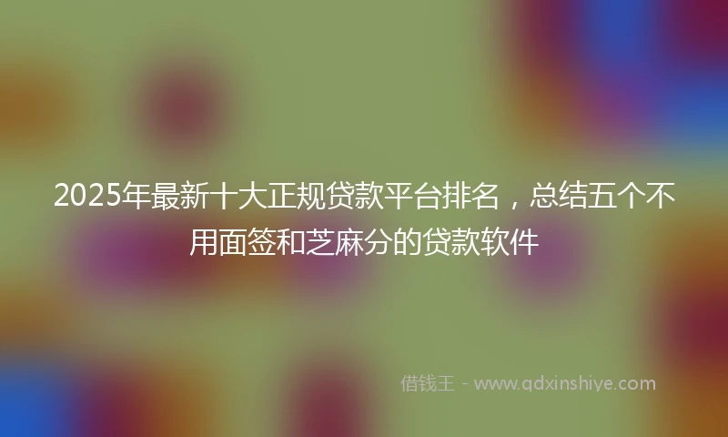 2025年最新十大正规贷款平台排名，总结五个不用面签和芝麻分的贷款软件