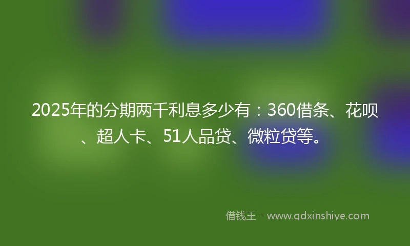 2025年的分期两千利息多少有：360借条、花呗、超人卡、51人品贷、微粒贷等。