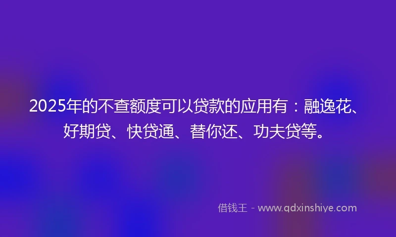 2025年的不查额度可以贷款的应用有：融逸花、好期贷、快贷通、替你还、功夫贷等。