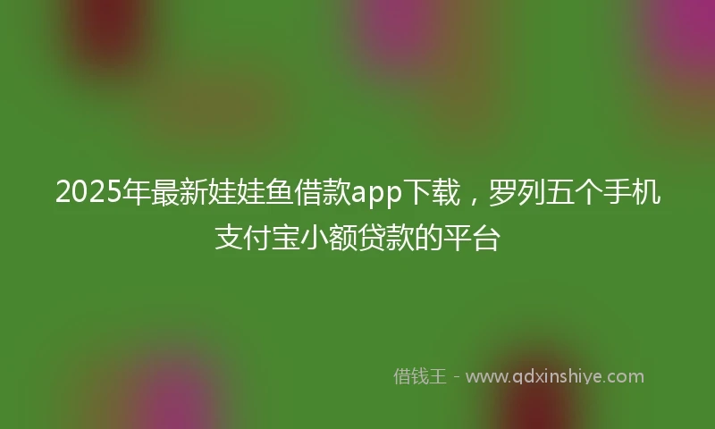 2025年最新娃娃鱼借款app下载，罗列五个手机支付宝小额贷款的平台