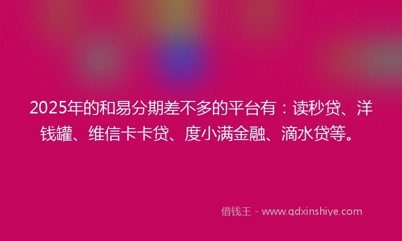 2025年的和易分期差不多的平台有：读秒贷、洋钱罐、维信卡卡贷、度小满金融、滴水贷等。