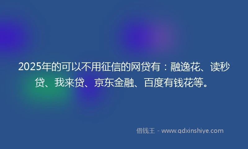 2025年的可以不用征信的网贷有：融逸花、读秒贷、我来贷、京东金融、百度有钱花等。