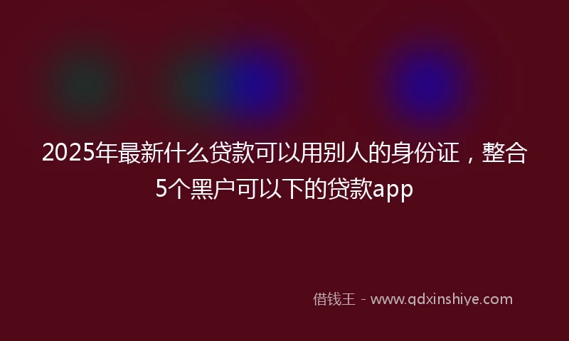 2025年最新什么贷款可以用别人的身份证，整合5个黑户可以下的贷款app