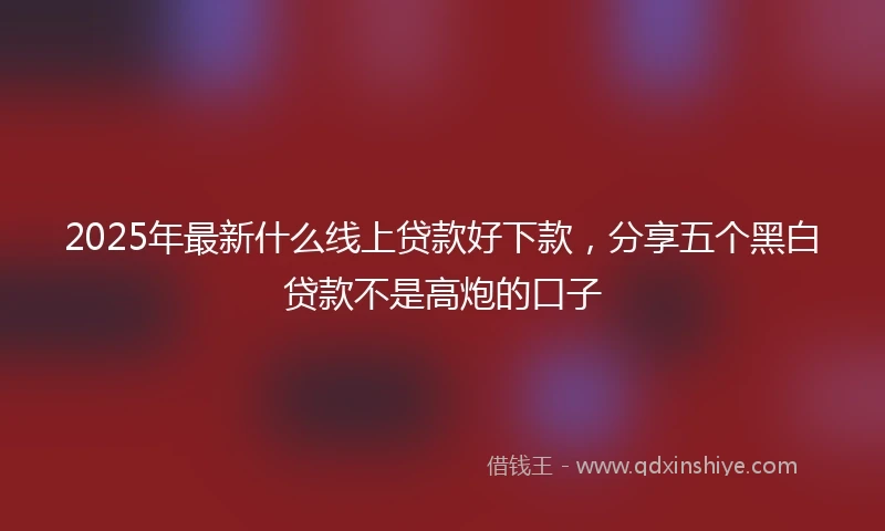 2025年最新什么线上贷款好下款，分享五个黑白贷款不是高炮的口子