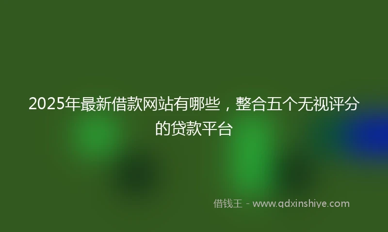 2025年最新借款网站有哪些，整合五个无视评分的贷款平台
