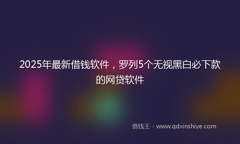 2025年最新借钱软件，罗列5个无视黑白必下款的网贷软件