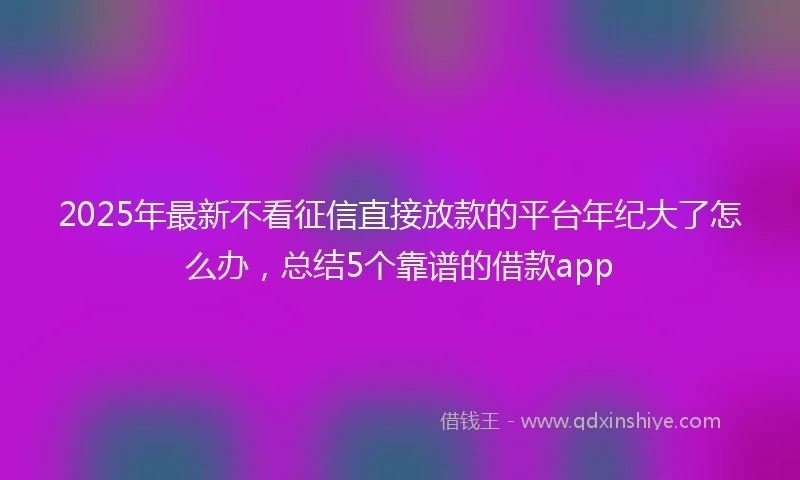 2025年最新不看征信直接放款的平台年纪大了怎么办，总结5个靠谱的借款app