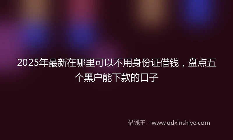 2025年最新在哪里可以不用身份证借钱，盘点五个黑户能下款的口子