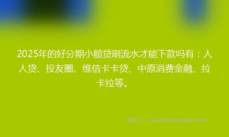 2025年的好分期小额贷刷流水才能下款吗有：人人贷、投友圈、维信卡卡贷、中原消费金融、拉卡拉等。