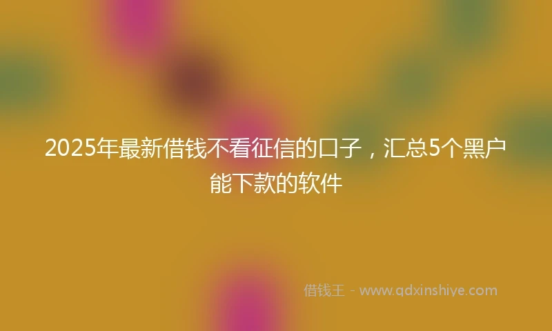 2025年最新借钱不看征信的口子，汇总5个黑户能下款的软件