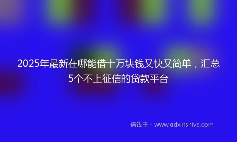 2025年最新在哪能借十万块钱又快又简单，汇总5个不上征信的贷款平台