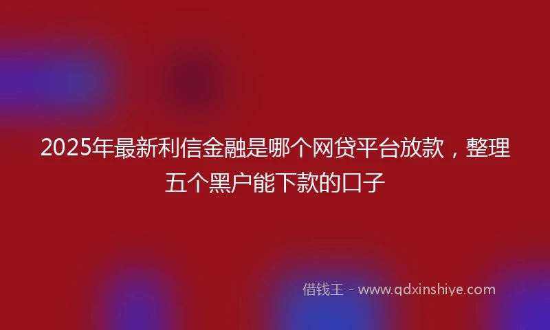 2025年最新利信金融是哪个网贷平台放款，整理五个黑户能下款的口子