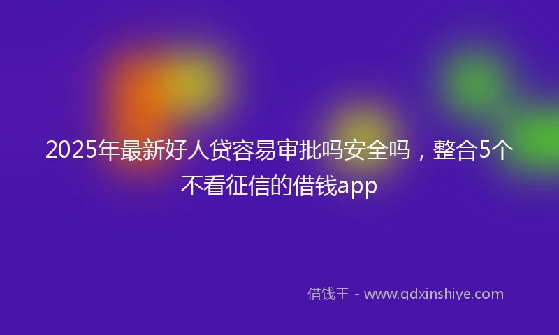 2025年最新好人贷容易审批吗安全吗，整合5个不看征信的借钱app