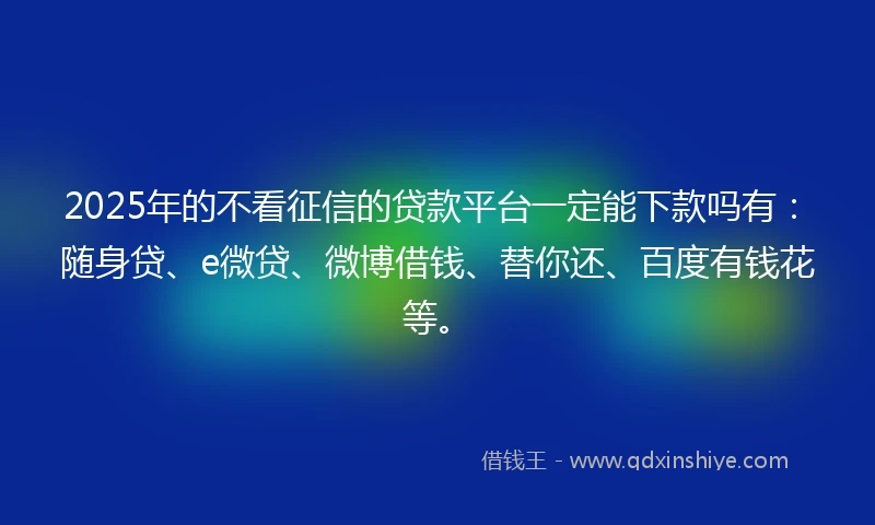 2025年的不看征信的贷款平台一定能下款吗有：随身贷、e微贷、微博借钱、替你还、百度有钱花等。