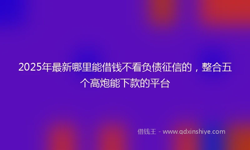 2025年最新哪里能借钱不看负债征信的，整合五个高炮能下款的平台