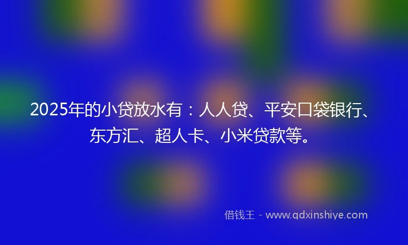 2025年的小贷放水有：人人贷、平安口袋银行、东方汇、超人卡、小米贷款等。