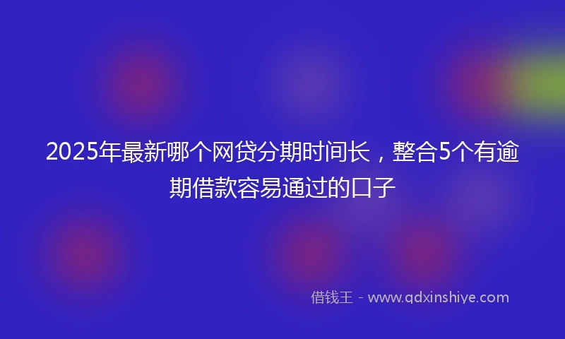 2025年最新哪个网贷分期时间长，整合5个有逾期借款容易通过的口子
