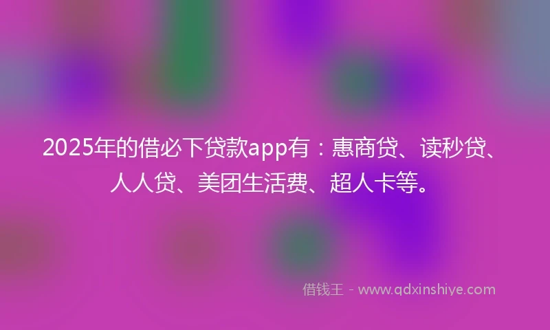 2025年的借必下贷款app有：惠商贷、读秒贷、人人贷、美团生活费、超人卡等。