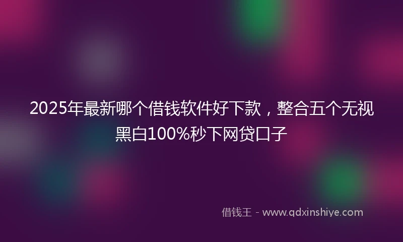 2025年最新哪个借钱软件好下款，整合五个无视黑白100%秒下网贷口子