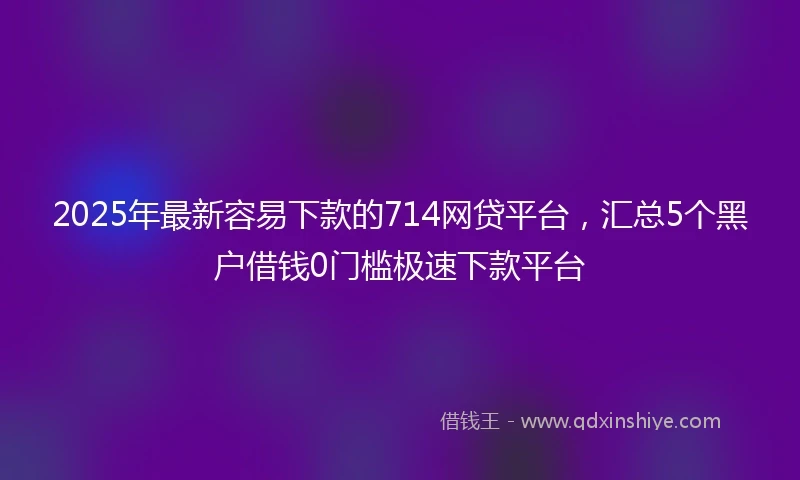 2025年最新容易下款的714网贷平台，汇总5个黑户借钱0门槛极速下款平台