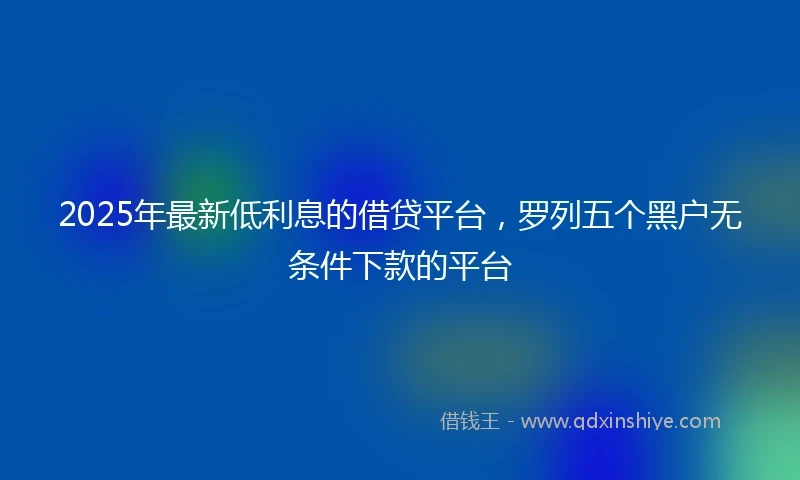 2025年最新低利息的借贷平台，罗列五个黑户无条件下款的平台