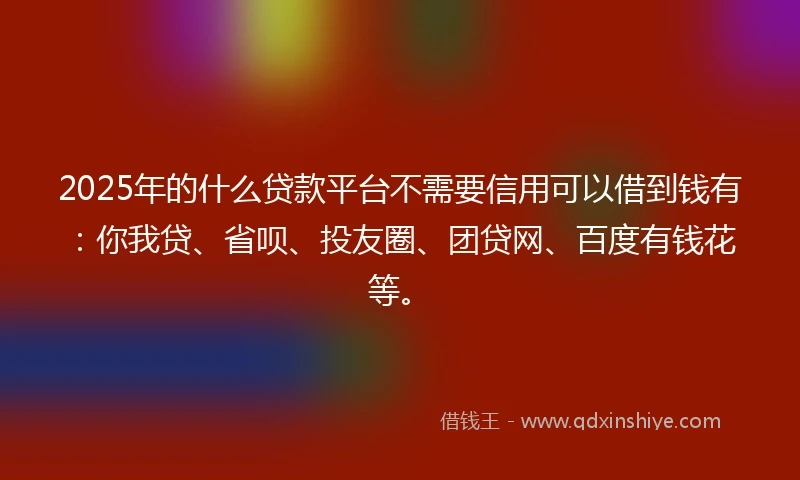 2025年的什么贷款平台不需要信用可以借到钱有：你我贷、省呗、投友圈、团贷网、百度有钱花等。