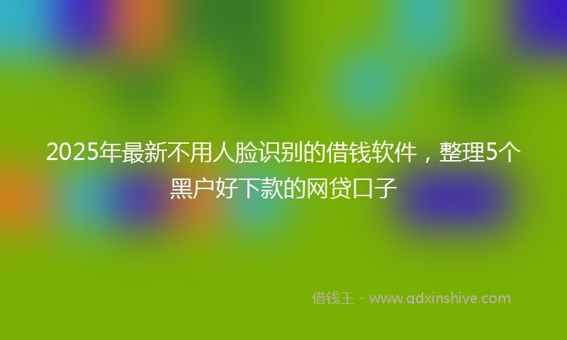 2025年最新不用人脸识别的借钱软件，整理5个黑户好下款的网贷口子