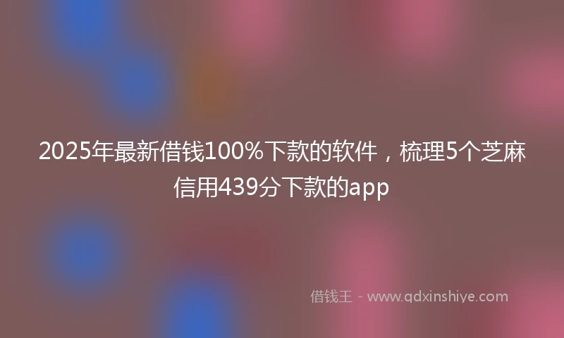 2025年最新借钱100%下款的软件，梳理5个芝麻信用439分下款的app