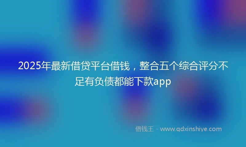 2025年最新借贷平台借钱，整合五个综合评分不足有负债都能下款app