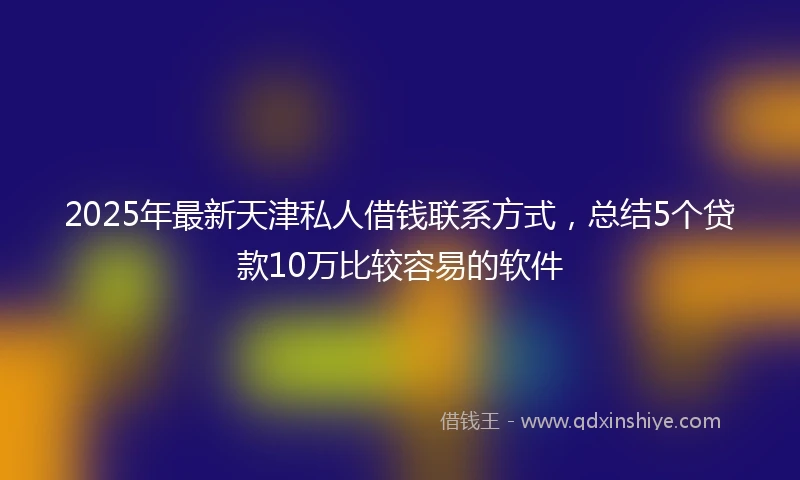 2025年最新天津私人借钱联系方式，总结5个贷款10万比较容易的软件