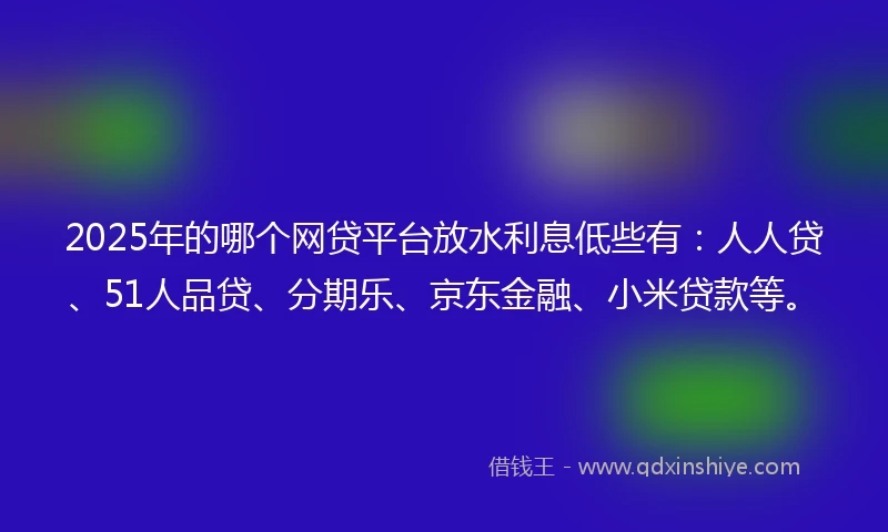 2025年的哪个网贷平台放水利息低些有：人人贷、51人品贷、分期乐、京东金融、小米贷款等。
