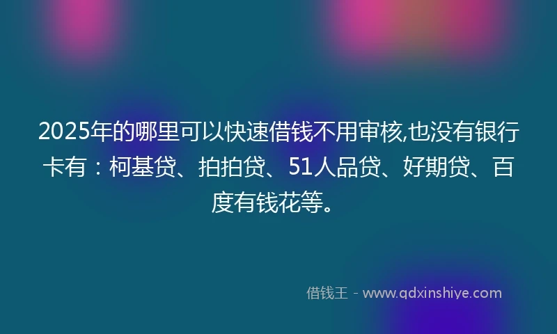 2025年的哪里可以快速借钱不用审核,也没有银行卡有：柯基贷、拍拍贷、51人品贷、好期贷、百度有钱花等。