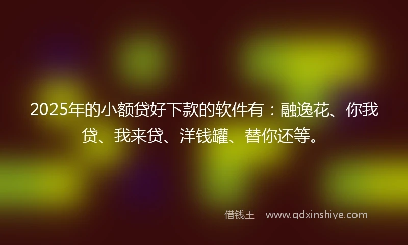 2025年的小额贷好下款的软件有：融逸花、你我贷、我来贷、洋钱罐、替你还等。