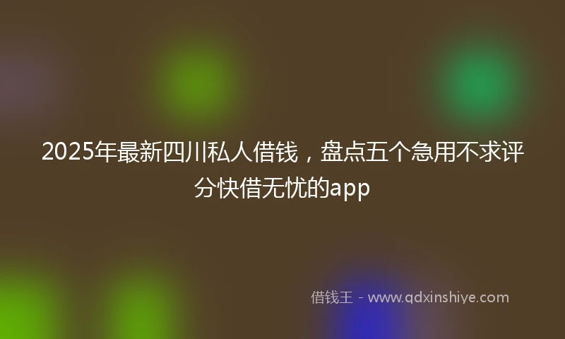 2025年最新四川私人借钱，盘点五个急用不求评分快借无忧的app