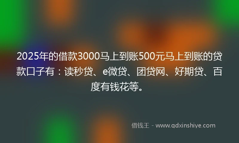 2025年的借款3000马上到账500元马上到账的贷款口子有：读秒贷、e微贷、团贷网、好期贷、百度有钱花等。
