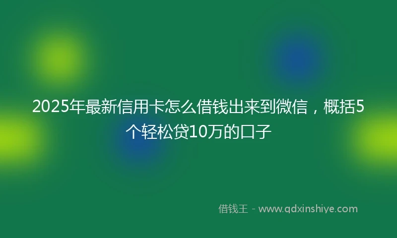 2025年最新信用卡怎么借钱出来到微信，概括5个轻松贷10万的口子