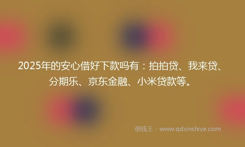 2025年的安心借好下款吗有：拍拍贷、我来贷、分期乐、京东金融、小米贷款等。