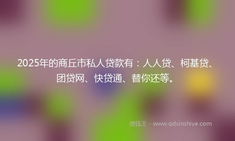 2025年的商丘市私人贷款有：人人贷、柯基贷、团贷网、快贷通、替你还等。
