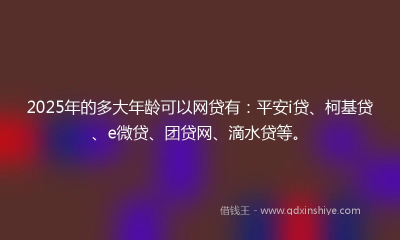 2025年的多大年龄可以网贷有：平安i贷、柯基贷、e微贷、团贷网、滴水贷等。