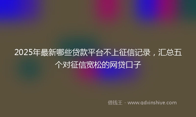 2025年最新哪些贷款平台不上征信记录，汇总五个对征信宽松的网贷口子