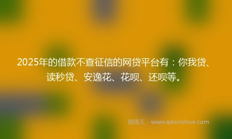 2025年的借款不查征信的网贷平台有：你我贷、读秒贷、安逸花、花呗、还呗等。