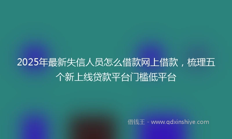 2025年最新失信人员怎么借款网上借款，梳理五个新上线贷款平台门槛低平台
