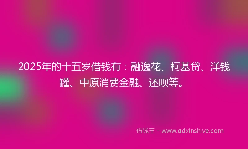 2025年的十五岁借钱有：融逸花、柯基贷、洋钱罐、中原消费金融、还呗等。